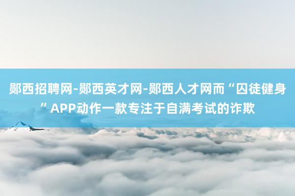 郧西招聘网-郧西英才网-郧西人才网而“囚徒健身”APP动作一款专注于自满考试的诈欺